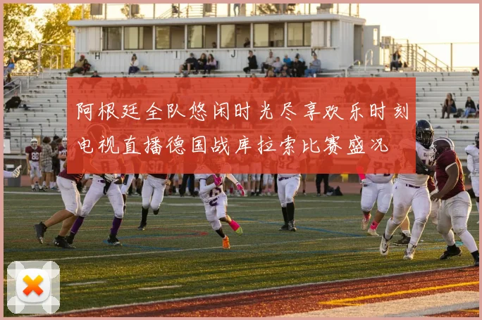 阿根廷全队悠闲时光尽享欢乐时刻电视直播德国战库拉索比赛盛况