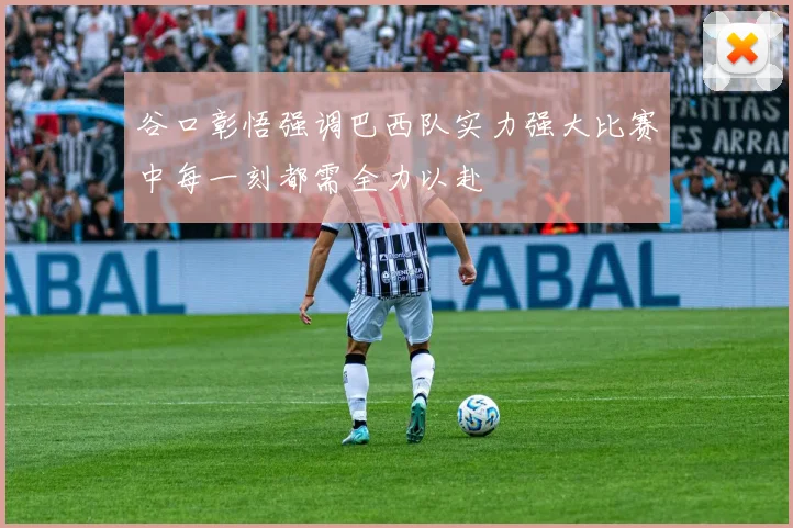 谷口彰悟强调巴西队实力强大比赛中每一刻都需全力以赴