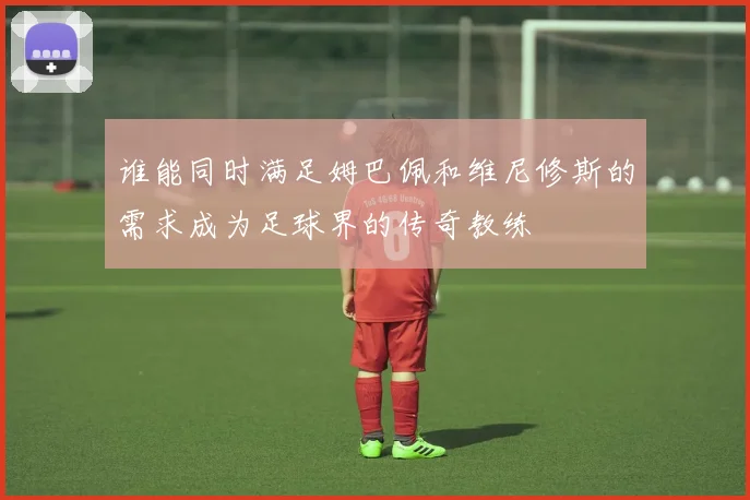 谁能同时满足姆巴佩和维尼修斯的需求成为足球界的传奇教练
