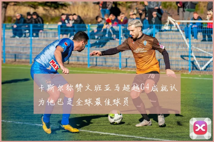 卡斯尔称赞文班亚马超越G4成就认为他已是全球最佳球员