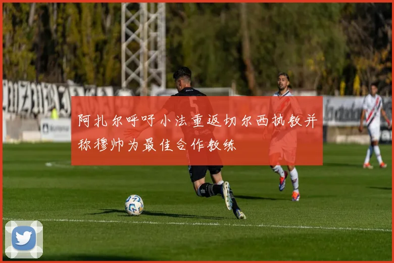 阿扎尔呼吁小法重返切尔西执教并称穆帅为最佳合作教练