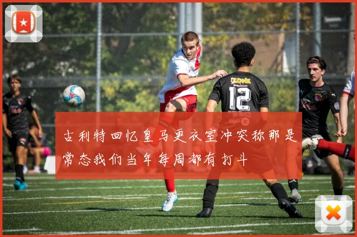 古利特回忆皇马更衣室冲突称那是常态我们当年每周都有打斗