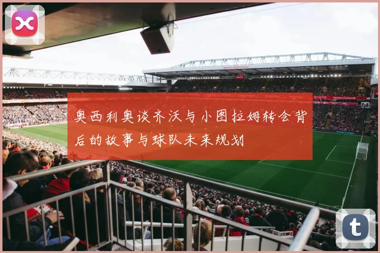 奥西利奥谈齐沃与小图拉姆转会背后的故事与球队未来规划