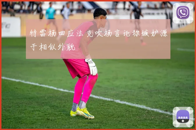 特雷杨回应法克吹杨言论称嫉妒源于相似外貌
