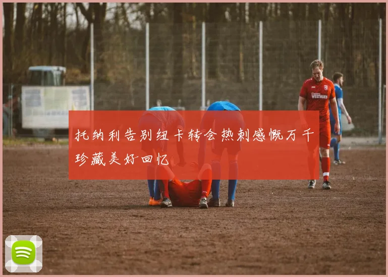 托纳利告别纽卡转会热刺感慨万千珍藏美好回忆