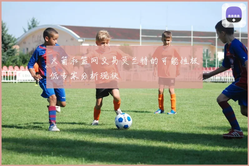 火箭和篮网交易莫兰特的可能性极低专家分析现状