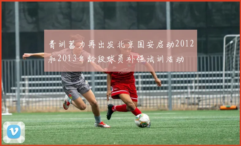 青训蓄力再出发北京国安启动2012和2013年龄段球员补强试训活动