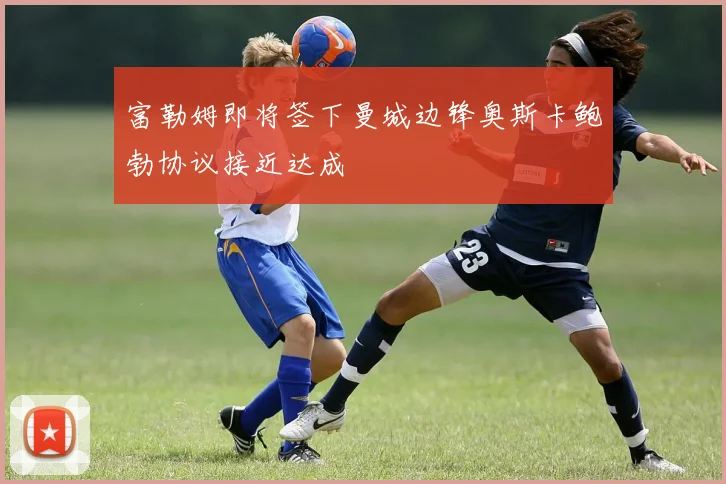 富勒姆即将签下曼城边锋奥斯卡鲍勃协议接近达成