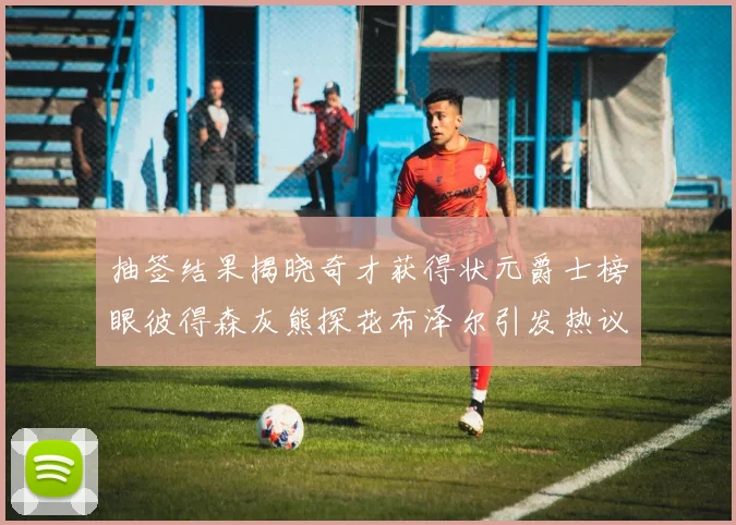 抽签结果揭晓奇才获得状元爵士榜眼彼得森灰熊探花布泽尔引发热议