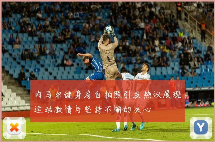 内马尔健身房自拍照引发热议展现运动激情与坚持不懈的决心