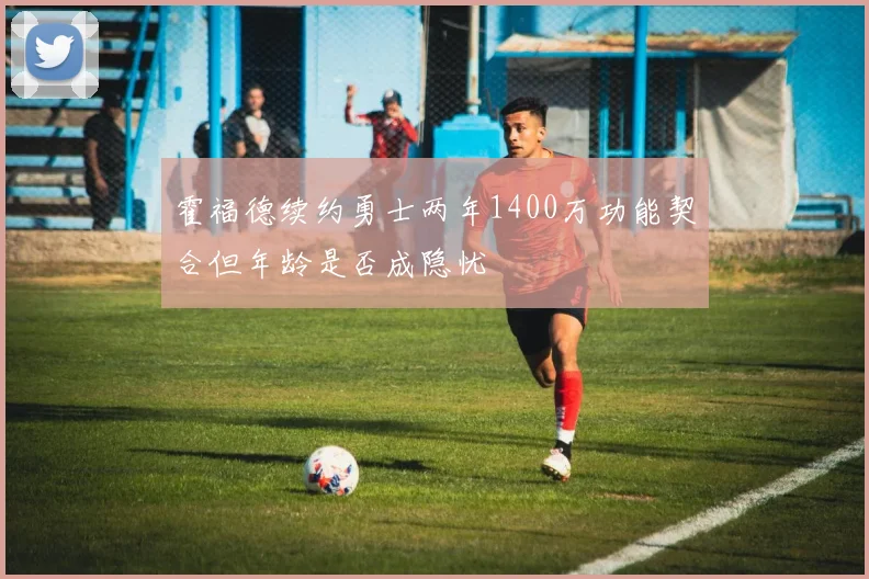 霍福德续约勇士两年1400万功能契合但年龄是否成隐忧