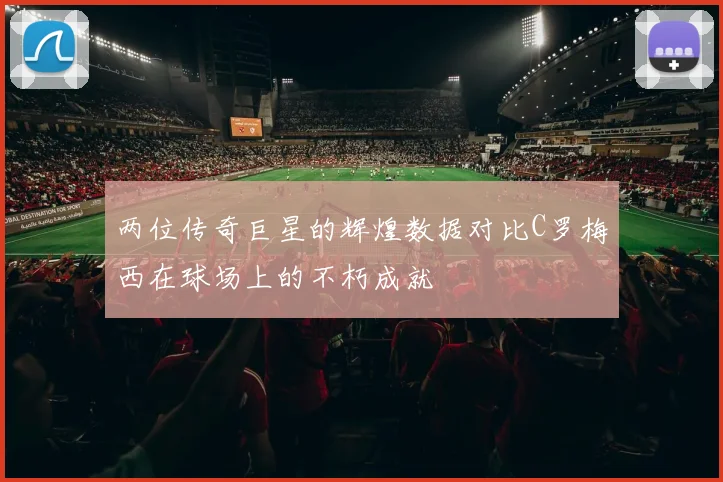 两位传奇巨星的辉煌数据对比C罗梅西在球场上的不朽成就