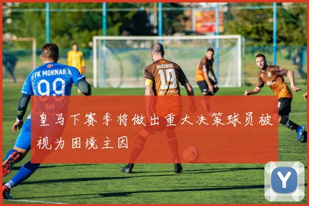 皇马下赛季将做出重大决策球员被视为困境主因
