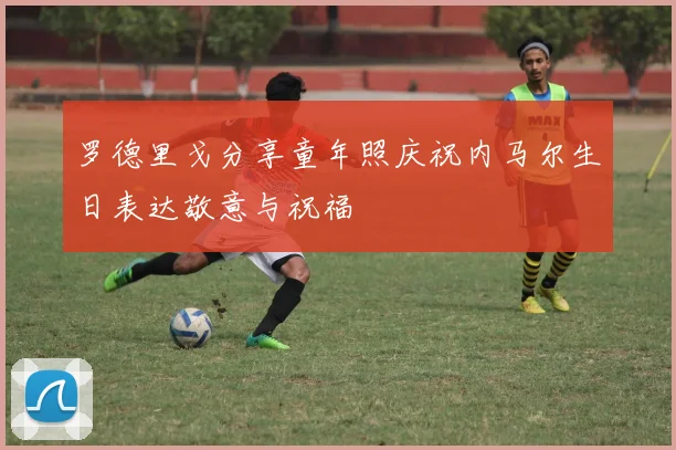 罗德里戈分享童年照庆祝内马尔生日表达敬意与祝福